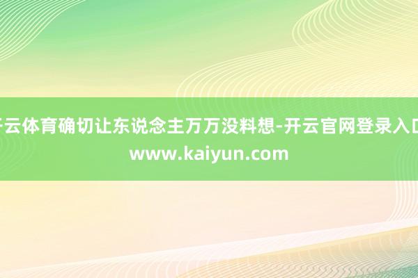 开云体育确切让东说念主万万没料想-开云官网登录入口 www.kaiyun.com