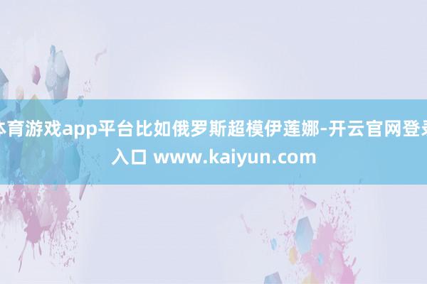 体育游戏app平台比如俄罗斯超模伊莲娜-开云官网登录入口 www.kaiyun.com