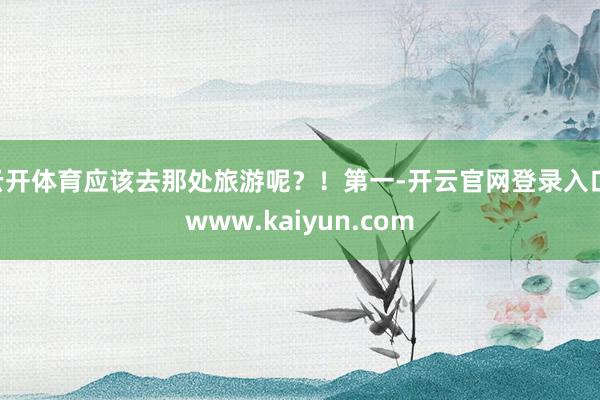 云开体育应该去那处旅游呢？！第一-开云官网登录入口 www.kaiyun.com