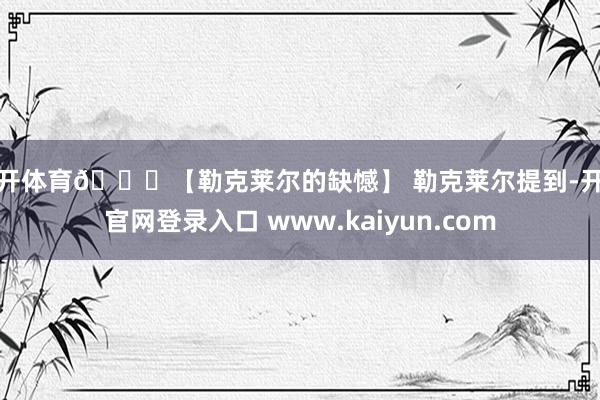 云开体育🏁【勒克莱尔的缺憾】 勒克莱尔提到-开云官网登录入口 www.kaiyun.com