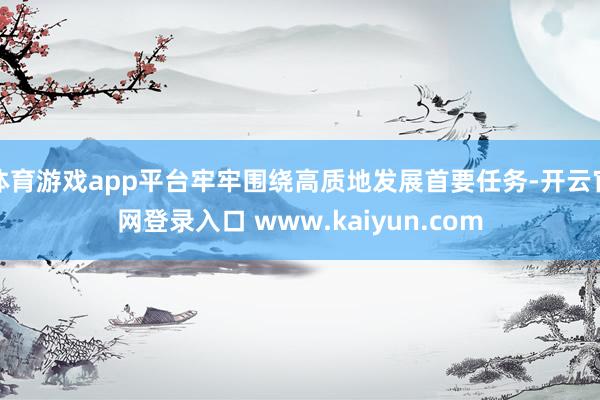 体育游戏app平台牢牢围绕高质地发展首要任务-开云官网登录入口 www.kaiyun.com